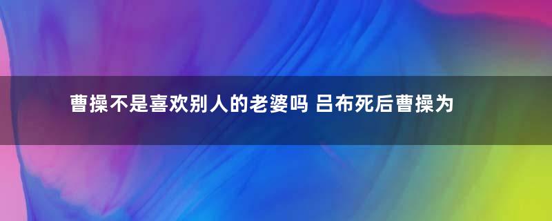 曹操不是喜欢别人的老婆吗 吕布死后曹操为何没有霸占貂蝉